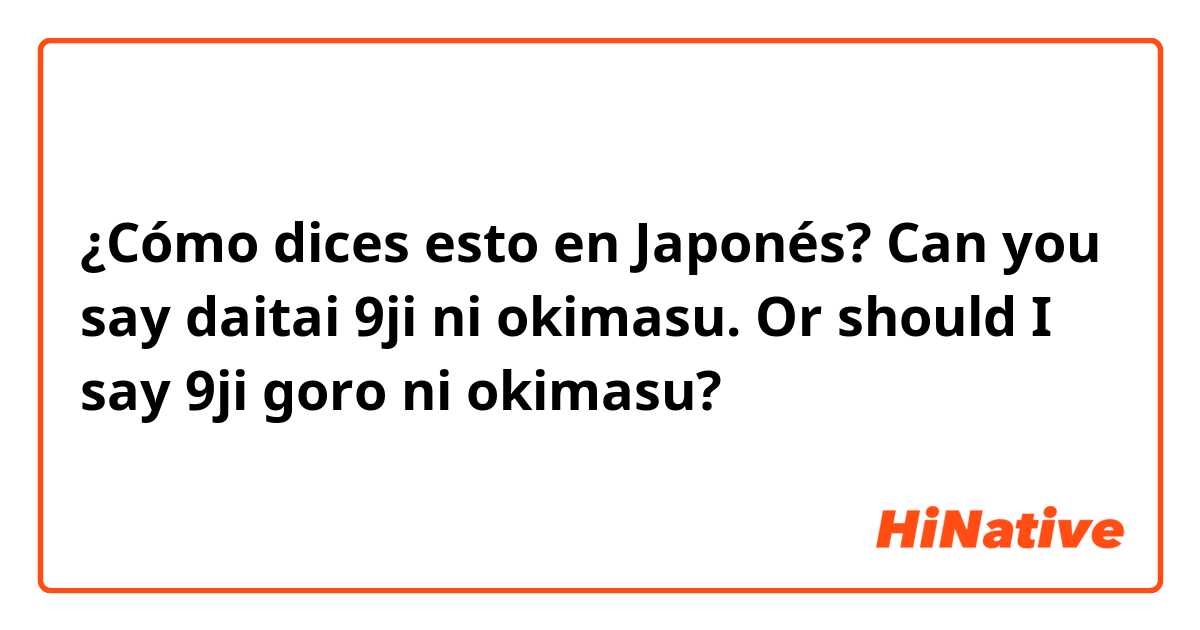¿Cómo dices esto en Japonés? Can you say daitai 9ji ni okimasu. Or should I say 9ji goro ni okimasu?