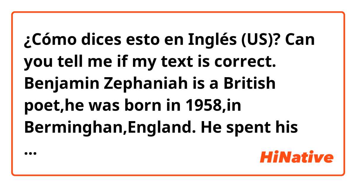 ¿Cómo dices esto en Inglés (US)? Can you tell me if my text is correct. Benjamin Zephaniah is a British poet,he was born in 1958,in Berminghan,England. He spent his childhood with seven siblings on a very poor family. He grew up in Handsworth,an district of Berminghan. 