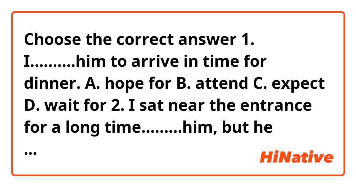 Choose the  correct  answer
 1. I……….him  to arrive  in  time  for  dinner.
 A. hope  for   B. attend   C. expect   D. wait  for 

2. I sat near  the  entrance  for  a long time………him, but he didn’t  arrive. 
A. expecting   B. attending   C. waiting   D. excepting 

3.    He hoped  the  appointment would  enable him  to gain  greater……..in  publishing.
 A. experience   B. work   C. jobs   D. employment 

4. The  information-office  at the  station………..that  all  trains were  running about one  hour  behind time. 
A. advertised   B. decided   C. explained   D. promised 