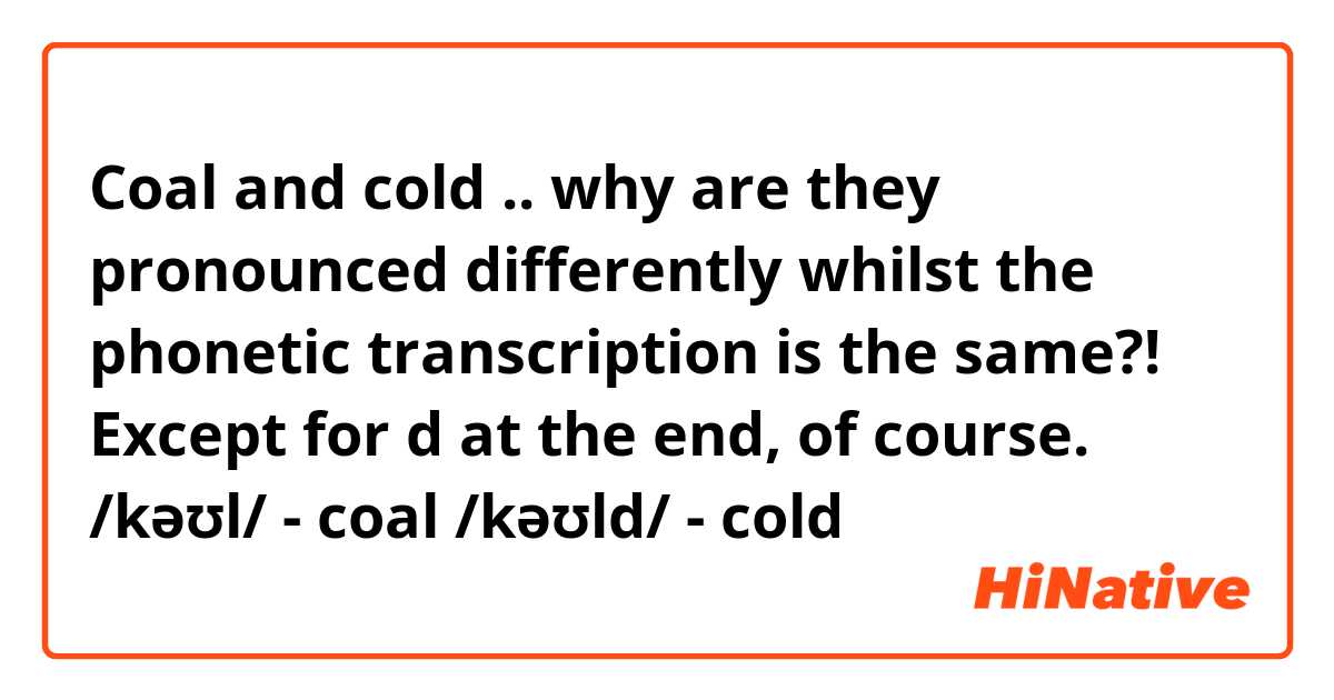 Coal and cold .. why are they pronounced differently whilst the phonetic transcription is the same?!  Except for d at the end, of course.
/kəʊl/ - coal
/kəʊld/ - cold