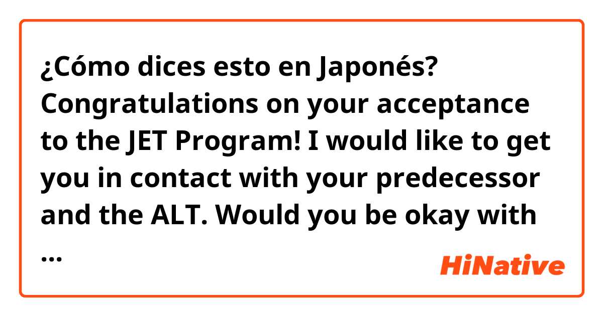 ¿Cómo dices esto en Japonés? Congratulations on your acceptance to the JET Program! I would like to get you in contact with your predecessor and the ALT. Would you be okay with sharing your email with them? Regards. 