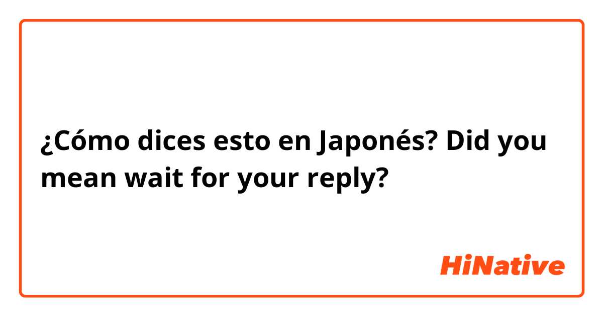 ¿Cómo dices esto en Japonés? Did you mean wait for your reply? 