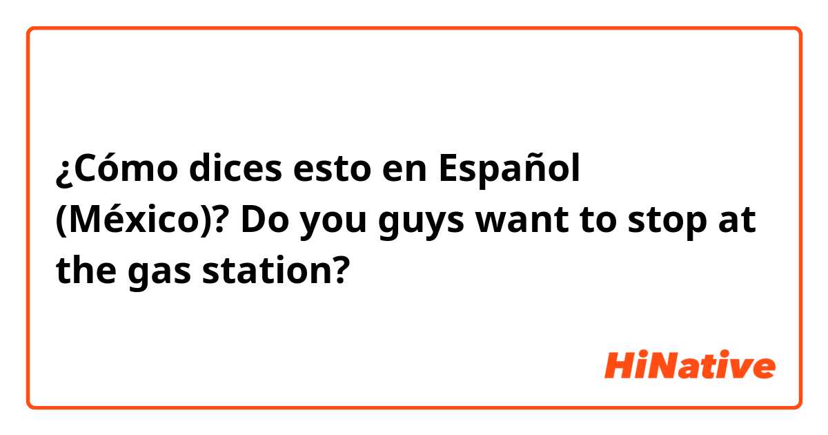 ¿Cómo dices esto en Español (México)? Do you guys want to stop at the gas station?
