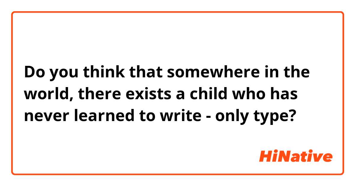 Do you think that somewhere in the world, there exists a child who has never learned to write - only type?