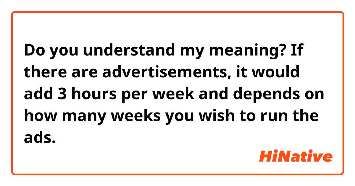 Do you understand my meaning?

If there are advertisements, it would add 3 hours per week and depends on how many weeks you wish to run the ads.