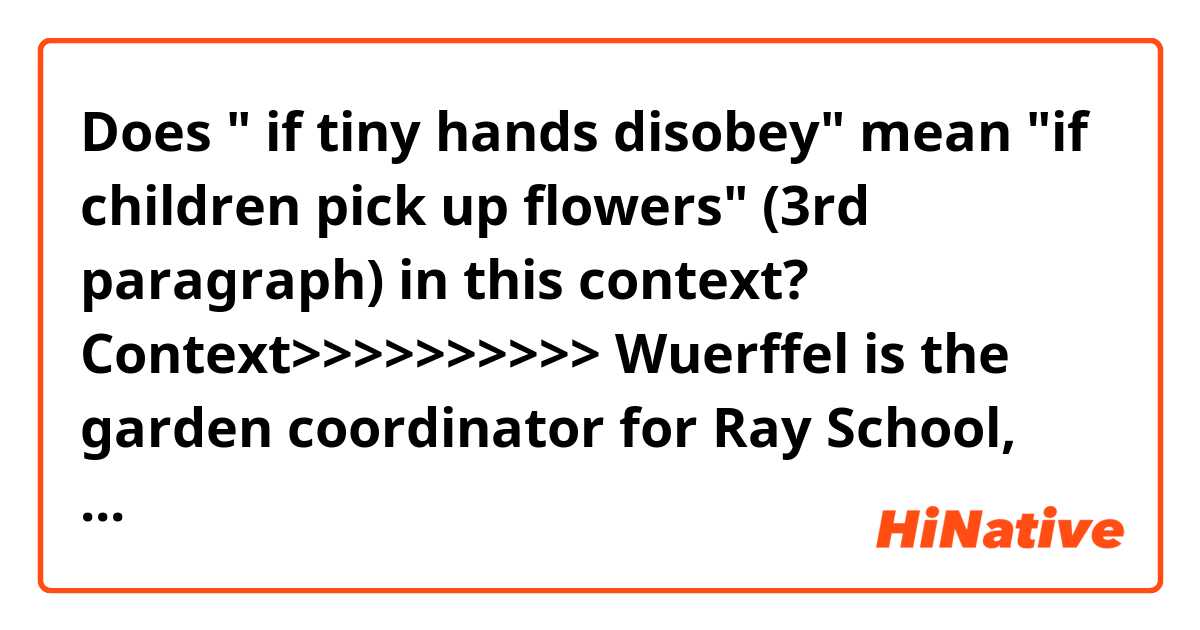 Does " if tiny hands disobey" mean "if children pick up flowers" (3rd paragraph) in this context?

Context>>>>>>>>>>
Wuerffel is the garden coordinator for Ray School, where her children attend second and fourth grades. She has a background in edible gardening and helps manage a community garden at 62nd Street and Dorchester Avenue.

Recently, Wuerffel led the Girl Scouts toward what needed digging, what needed hauling away, what should remain untouched.

Soon the garden’s grapevines will hang heavy with grapes. Lilacs will cover the arches that kids hide behind and pretend to live among. Signs ask people not to pick the flowers, but if tiny hands disobey, they won’t come in contact with pesticides, which are never used on the grounds.

“By the end of the season, it’s half weeds,” Wuerffel said. “It’s good for the kids to see there are different types of beauty. You don’t need a manicured garden look. Things that look a little bit wild are important.”