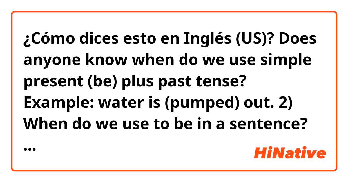¿Cómo dices esto en Inglés (US)? Does anyone know when do we use simple present (be) plus past tense? Example: water is (pumped) out. 2) When do we use to be in a sentence? Example: (to be) more specific