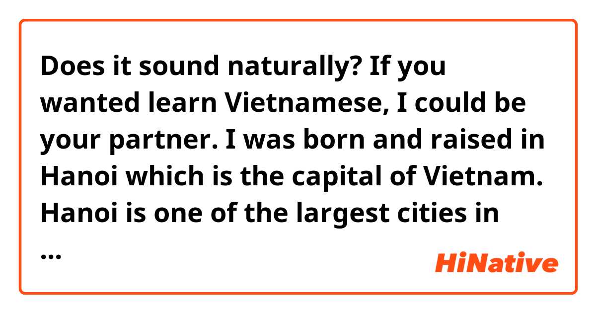 Does it sound naturally? If you wanted learn Vietnamese, I could be your partner.

I was born and raised in Hanoi which is the capital of Vietnam. Hanoi is one of the largest cities in Vietnam.

Being born in a big city like Hanoi has a lot of interesting things. In Hanoi, there are many tourist attractions. When I was young, my family went to Sam Son beach.

Many roads have been rebuilt. A university has just opened near my house, so now there are a lot of students around.

I love everything here. Here I have many opportunities to do what I want and experience things only in big cities such as going to big bookstores, having many hospitals. When family members are sick, we can easily go to the doctor. In addition, I studied in a good educational environment.

I think in Hanoi there is a lot to do and see. It has a mausoleum, many parks, etc. And when you come here during Tet, you can see a lot of peach blossoms on the road and also many clothing stores that you can see on the road. 
