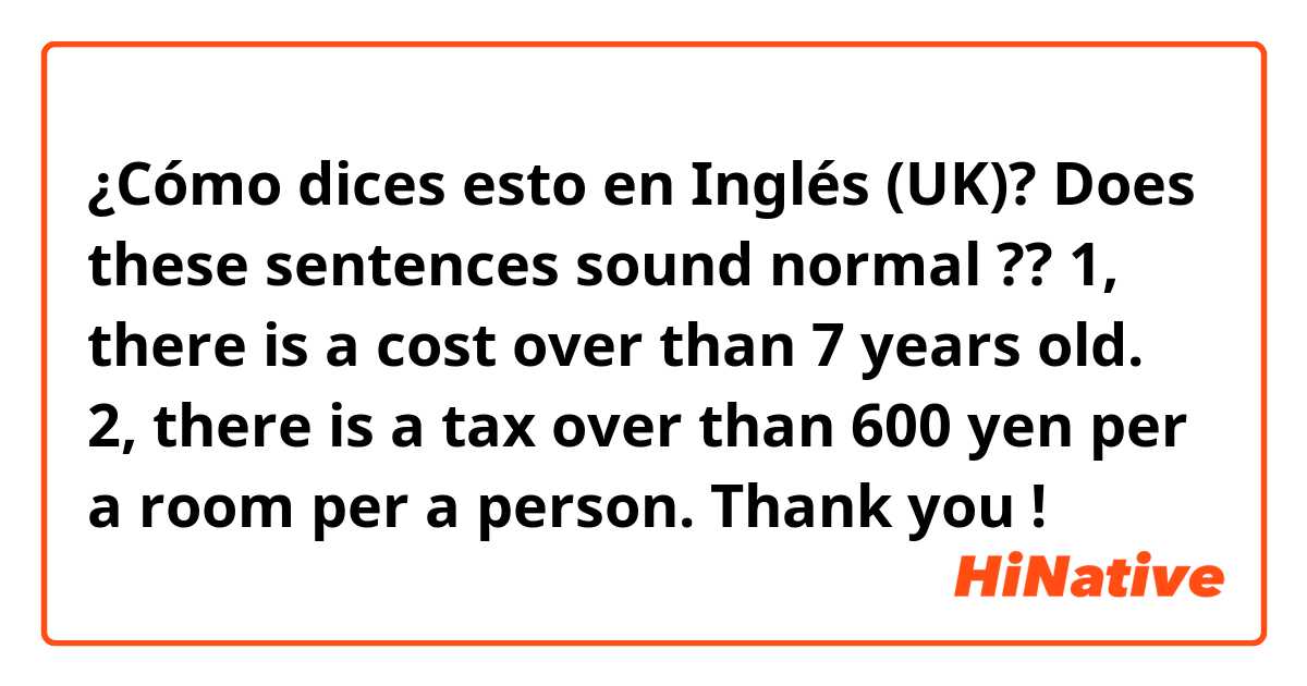 ¿Cómo dices esto en Inglés (UK)? Does these sentences sound normal ?? 1, there is a cost over than 7 years old. 2, there is a tax over than 600 yen per a room per a person.  Thank you ! 
