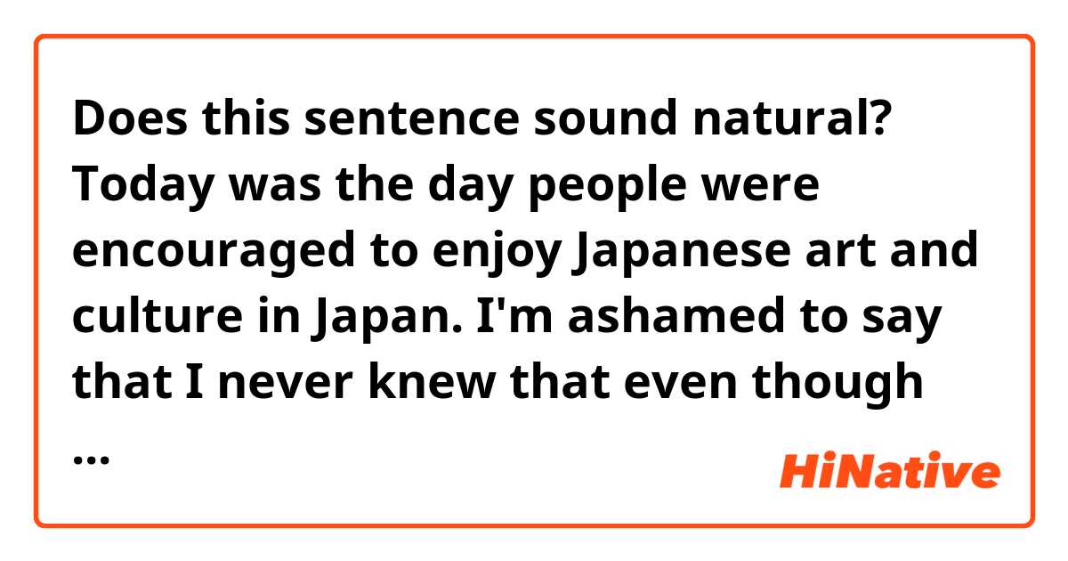 Does this sentence sound natural?

Today was the day people were encouraged to enjoy Japanese art and culture in Japan. I'm ashamed to say that I never knew that even though I've lived in Japan for over 30 years.