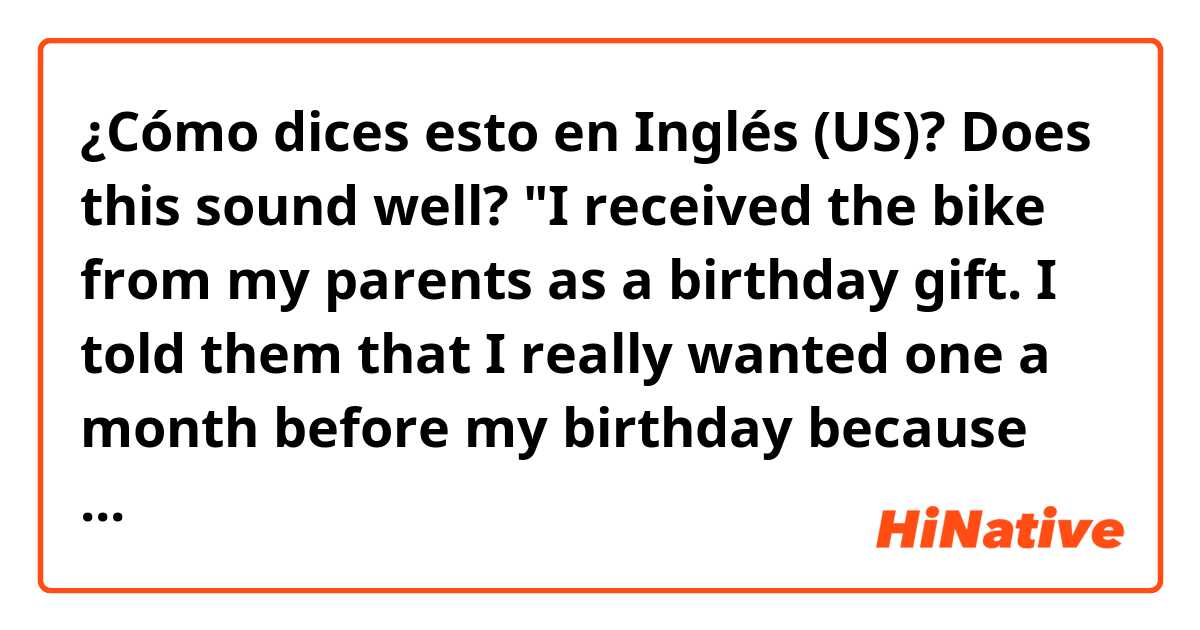 ¿Cómo dices esto en Inglés (US)? Does this sound well? "I received the bike from my parents as a birthday gift. I told them that I really wanted one a month before my birthday because my brothers had already had one.  
