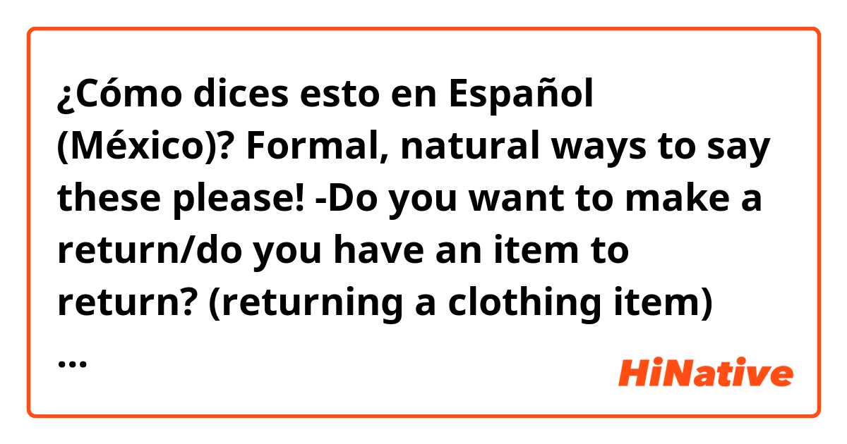 ¿Cómo dices esto en Español (México)? 
Formal, natural ways to say these please!👇🏼

-Do you want to make a return/do you have an item to return? (returning a clothing item)

-You'll receive the refund within 5-7 days

-You will get the full amount back💰 

-Do you wanna keep the receipt? 