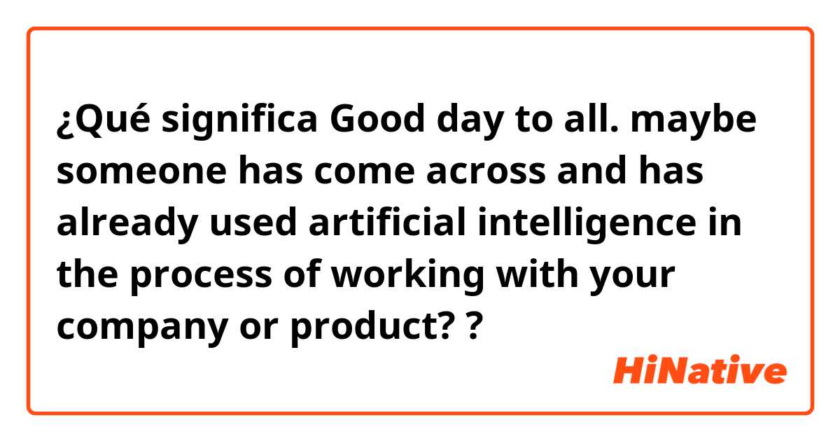 ¿Qué significa Good day to all. maybe someone has come across and has already used artificial intelligence in the process of working with your company or product??