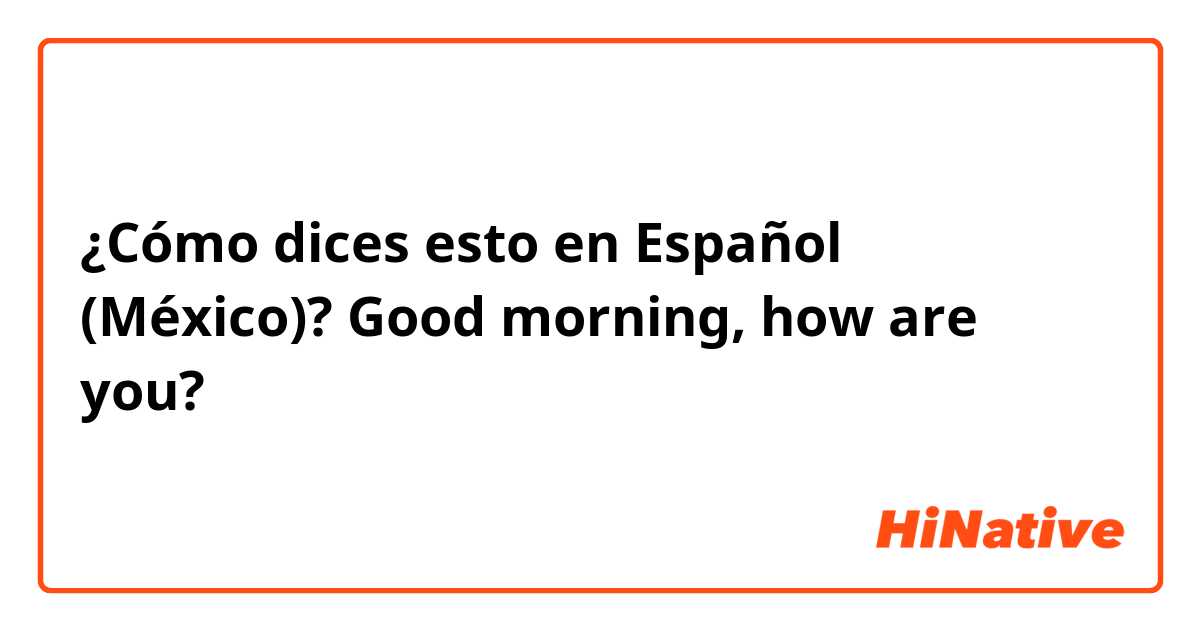 ¿Cómo dices esto en Español (México)? Good morning, how are you?