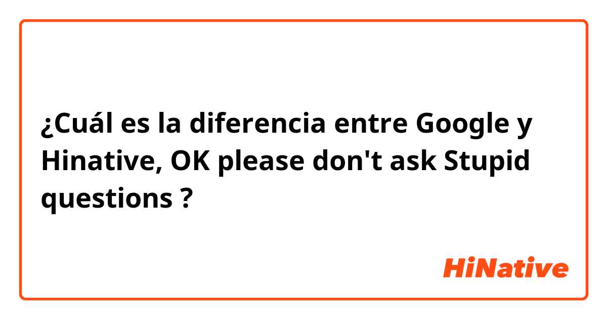 ¿Cuál es la diferencia entre Google  y Hinative,  OK please  don't ask Stupid questions ?