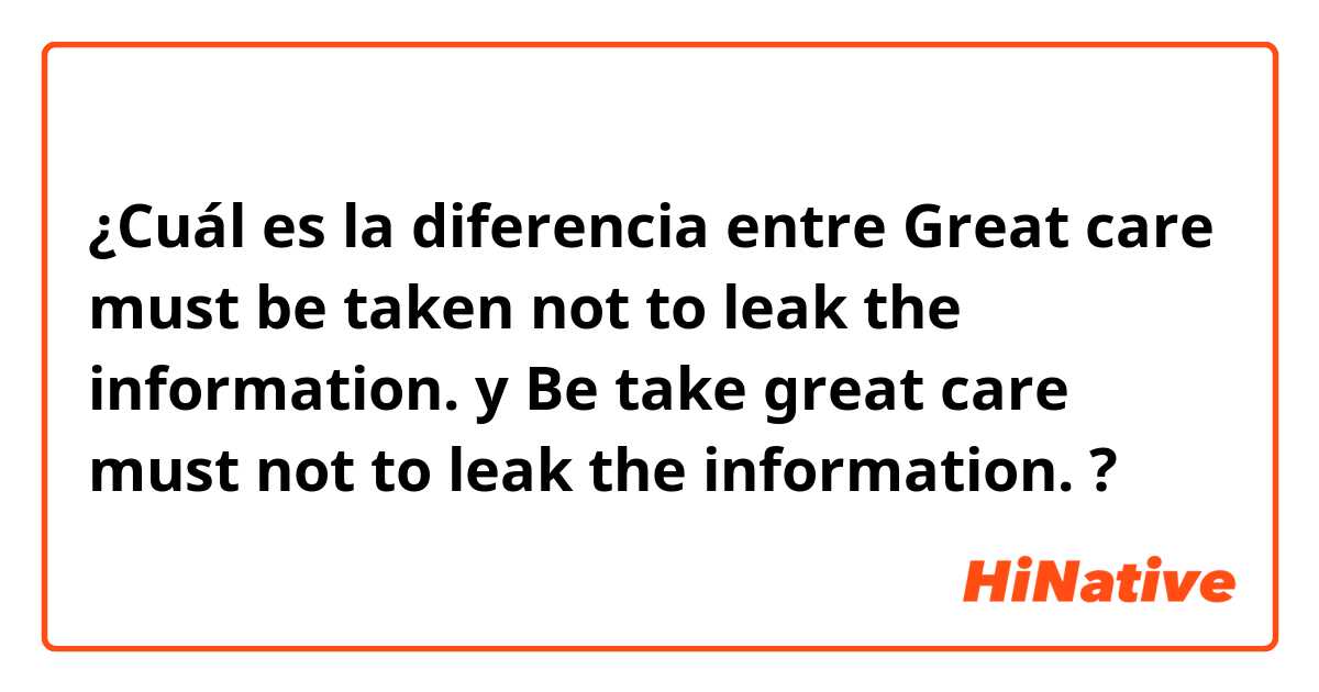 ¿Cuál es la diferencia entre Great care must be taken not to leak the information. y Be take great care must not to leak the information. ?