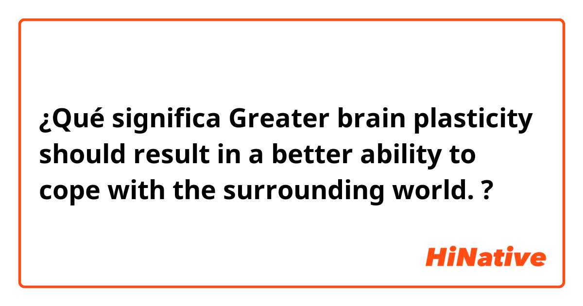 ¿Qué significa Greater brain plasticity should result in a better ability to cope with the surrounding world.?