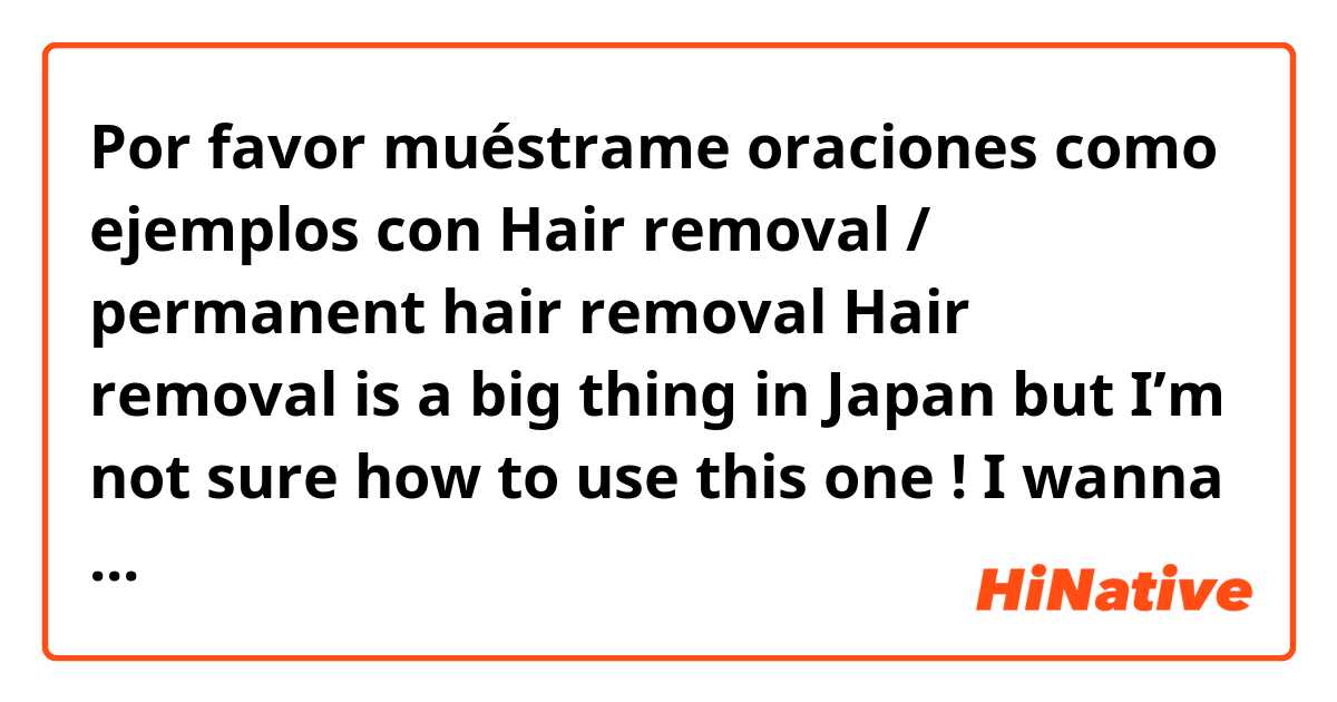 Por favor muéstrame oraciones como ejemplos con Hair removal / permanent hair removal 
 
Hair removal is a big thing in Japan but I’m not sure how to use this one !
I wanna use this one like I’m pretty hairy so I wanna do hair removal or I wanna get my hair permanently removed 
Does this sound okay ?.