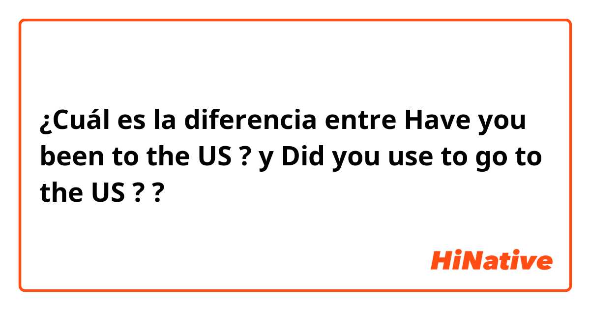 ¿Cuál es la diferencia entre  Have you been to the US ?  y Did you use to go to the US ? ?