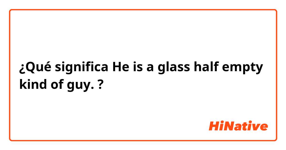 ¿Qué significa He is a glass half empty kind of guy. ?