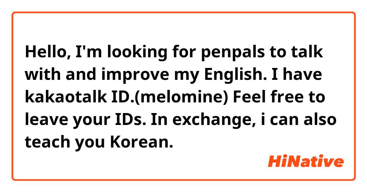 Hello, I'm looking for penpals to talk with and improve my English.
I have kakaotalk ID.(melomine)
Feel free to leave your IDs. In exchange, i can also teach you Korean.