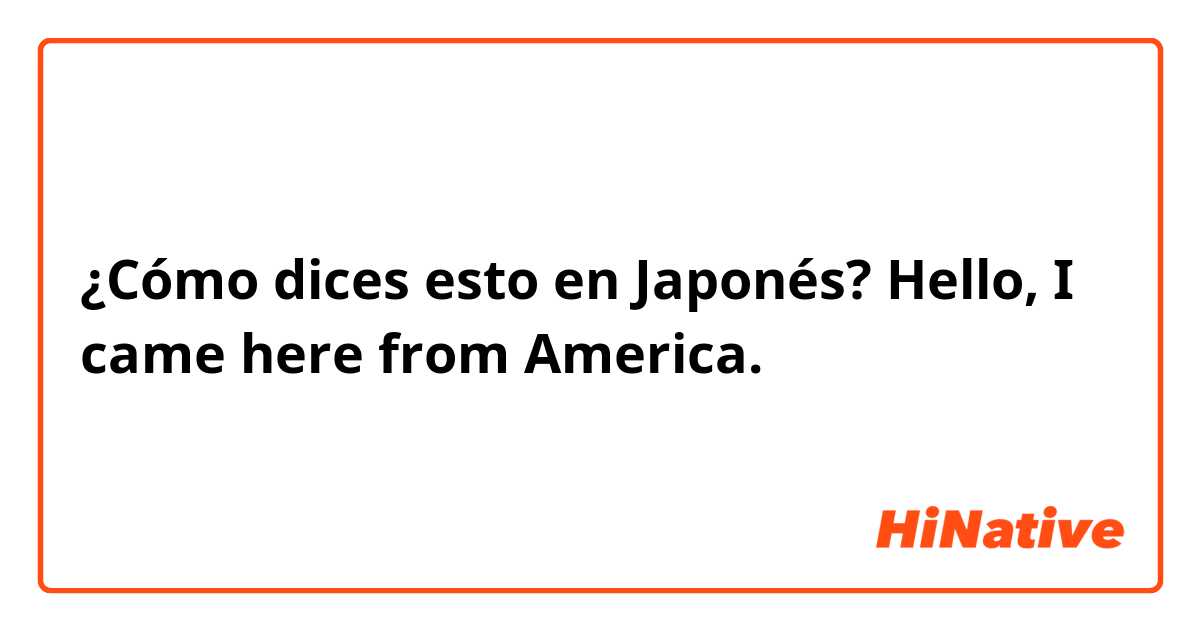 ¿Cómo dices esto en Japonés? Hello, I came here from America.