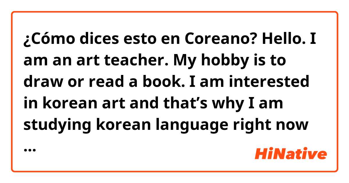 ¿Cómo dices esto en Coreano? Hello. I am an art teacher. My hobby is to draw or read a book. I am interested in korean art and that’s why I am studying korean language right now because i want to take my masters degree in korea. Also i want to read books in korean.