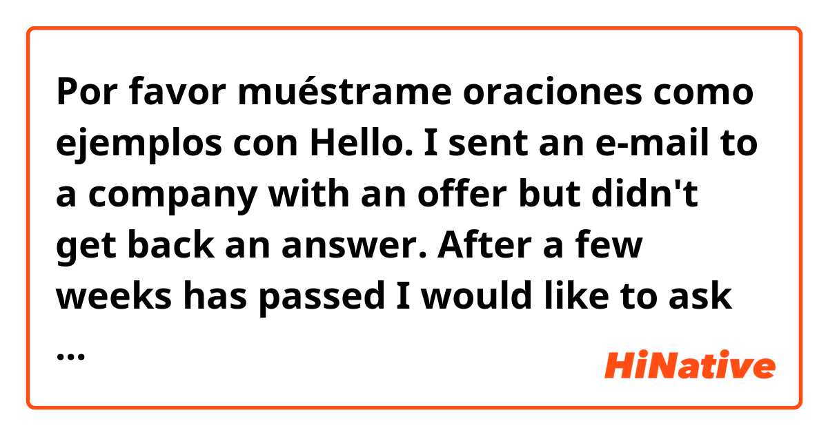 Por favor muéstrame oraciones como ejemplos con Hello. I sent an e-mail to a company with an offer but didn't get back an answer. After a few weeks has passed I would like to ask them if they would be interested in my offer or not. How can I ask that politely in written form?.