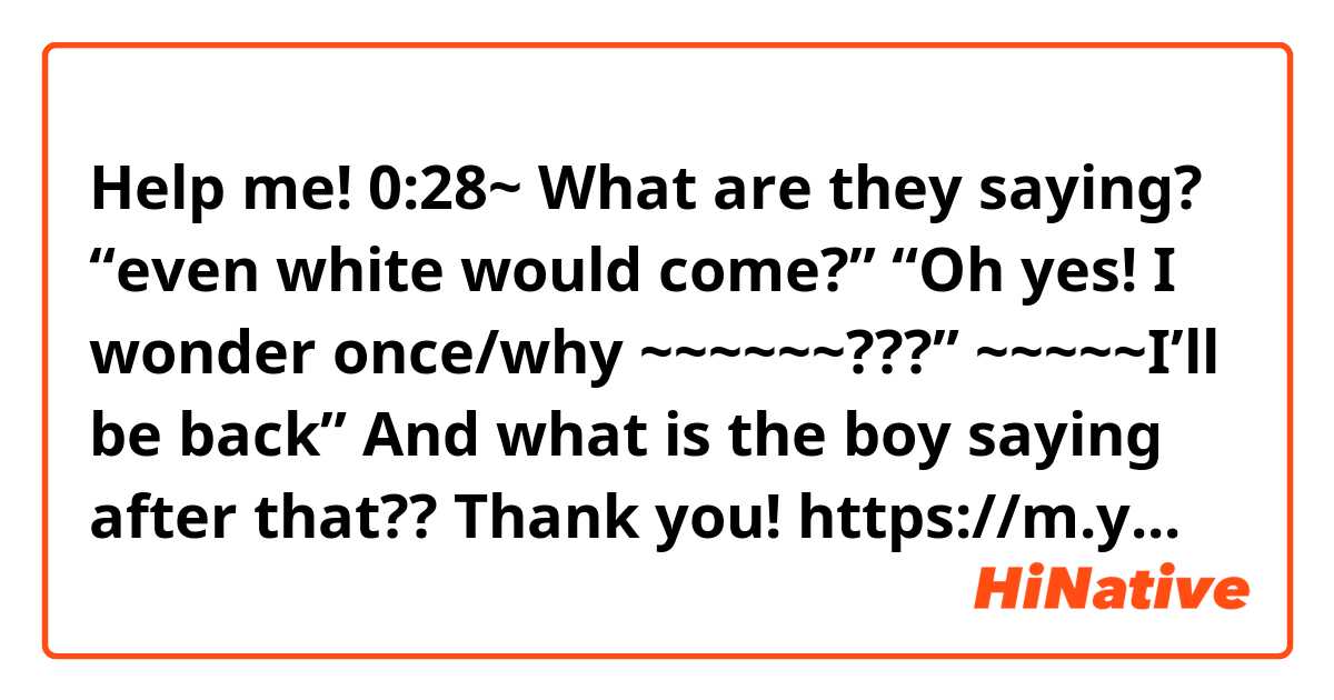 Help me!
0:28~ 
What are they saying? 
“even white would come?” “Oh yes! I wonder once/why ~~~~~~???” 
~~~~~I’ll be back”

And what is the boy saying after that??

Thank you!

https://m.youtube.com/watch?v=NPYHo2I9YIk