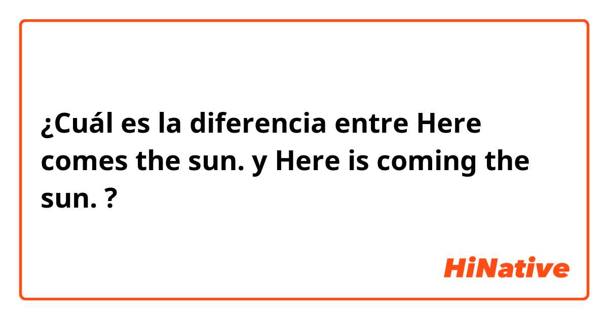 ¿Cuál es la diferencia entre Here comes the sun. y Here is coming the sun. ?