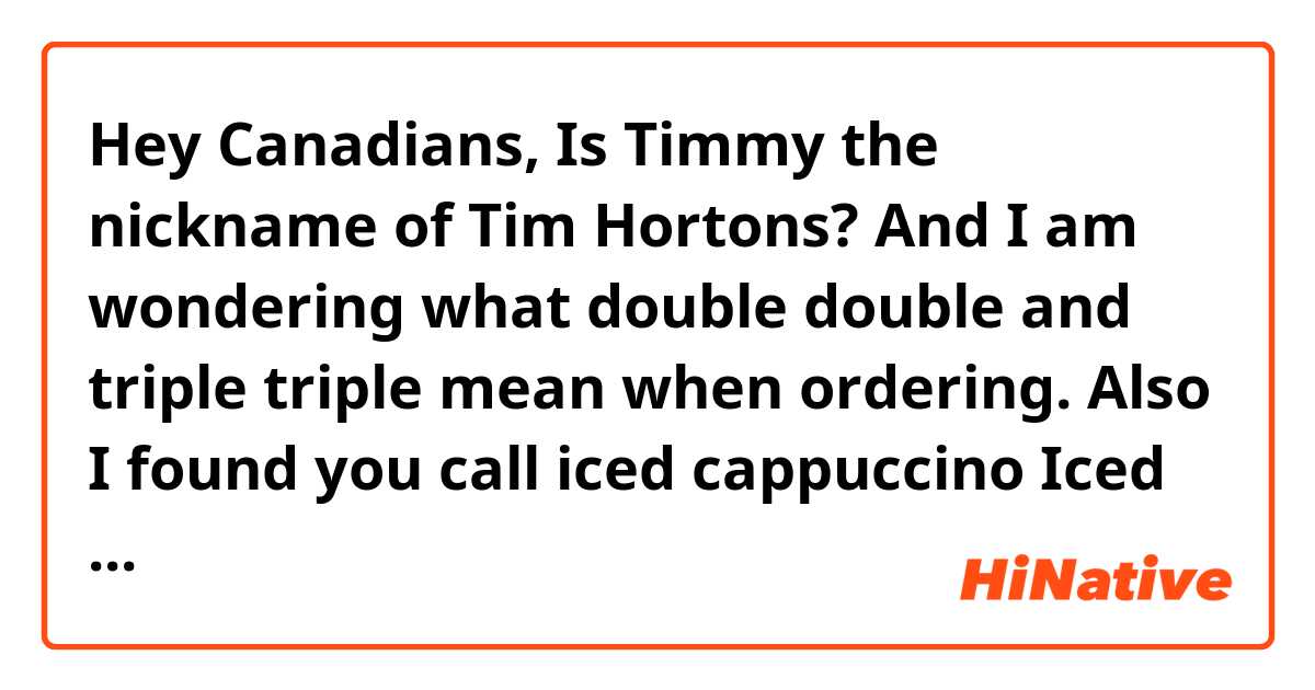 Hey Canadians, Is Timmy the nickname of Tim Hortons? And I am wondering what double double and triple triple mean when ordering. Also I found you call iced cappuccino Iced Cap😂 So any other tips for me when I order something at Tim Hortons and any recommendations? 