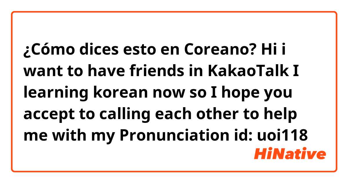 ¿Cómo dices esto en Coreano?  Hi i want to have friends in KakaoTalk I learning korean now so I hope you accept to calling each other to help me with my Pronunciation id: uoi118 ✨