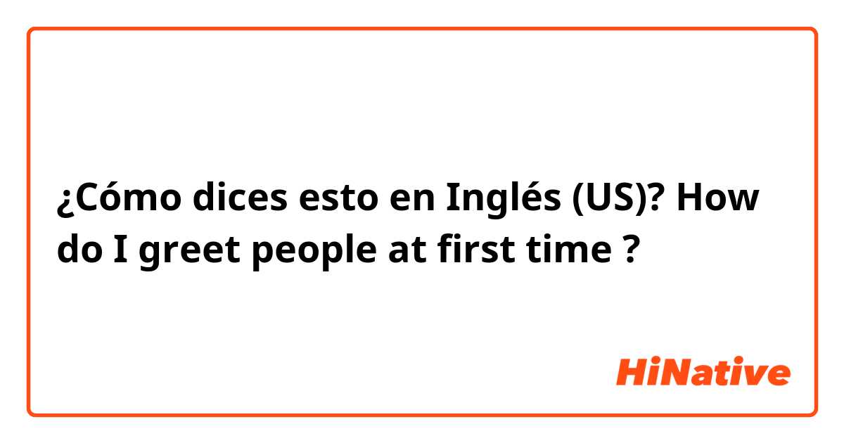 ¿Cómo dices esto en Inglés (US)? How do I greet people at first time ?