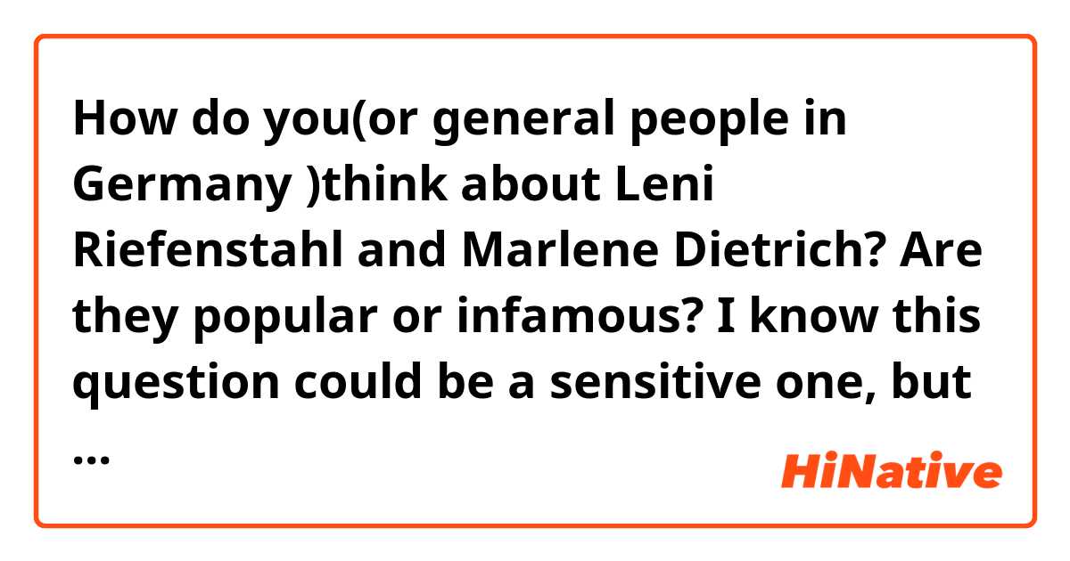 How do you(or general people in Germany )think about Leni Riefenstahl and Marlene Dietrich? Are they popular or infamous? 

I know this question could be a sensitive one, but I’m interested in that to write an essay. 