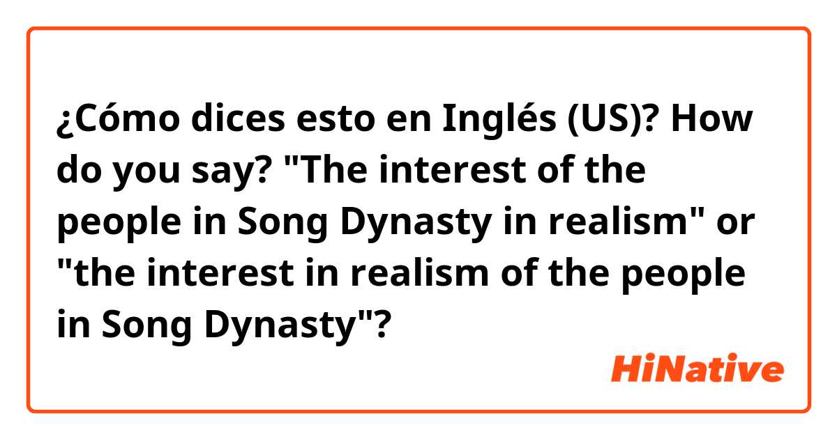 ¿Cómo dices esto en Inglés (US)? How do you say? "The  interest of the people in Song Dynasty  in realism" or "the interest in realism of the people in Song Dynasty"?