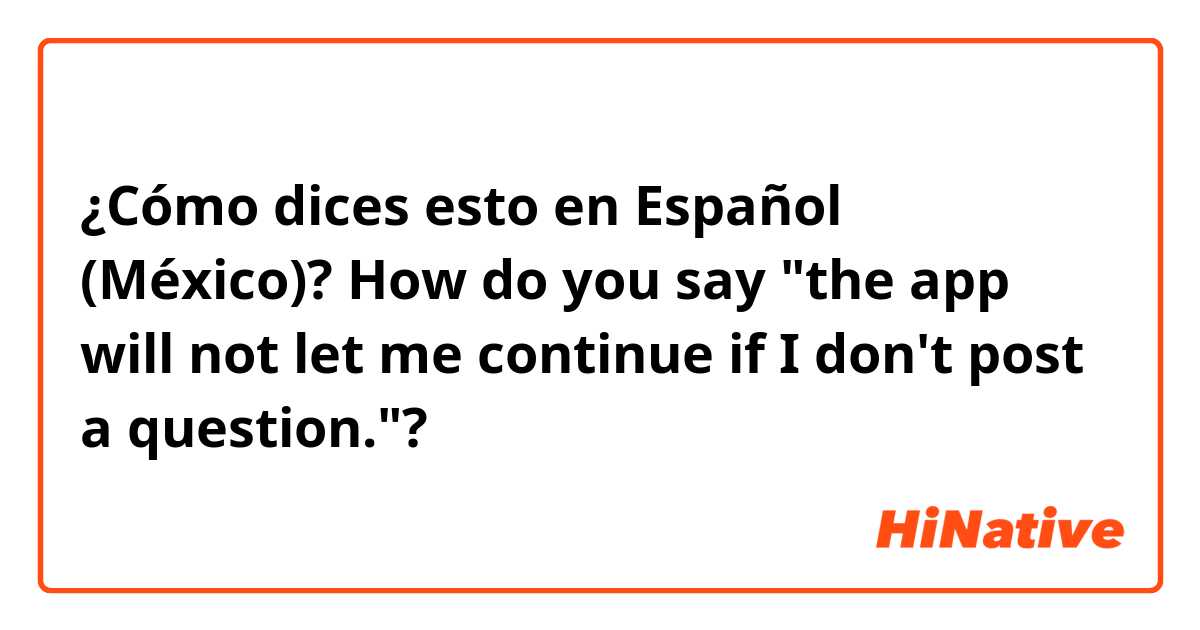 ¿Cómo dices esto en Español (México)? How do you say "the app will not let me continue if I don't post a question."? 