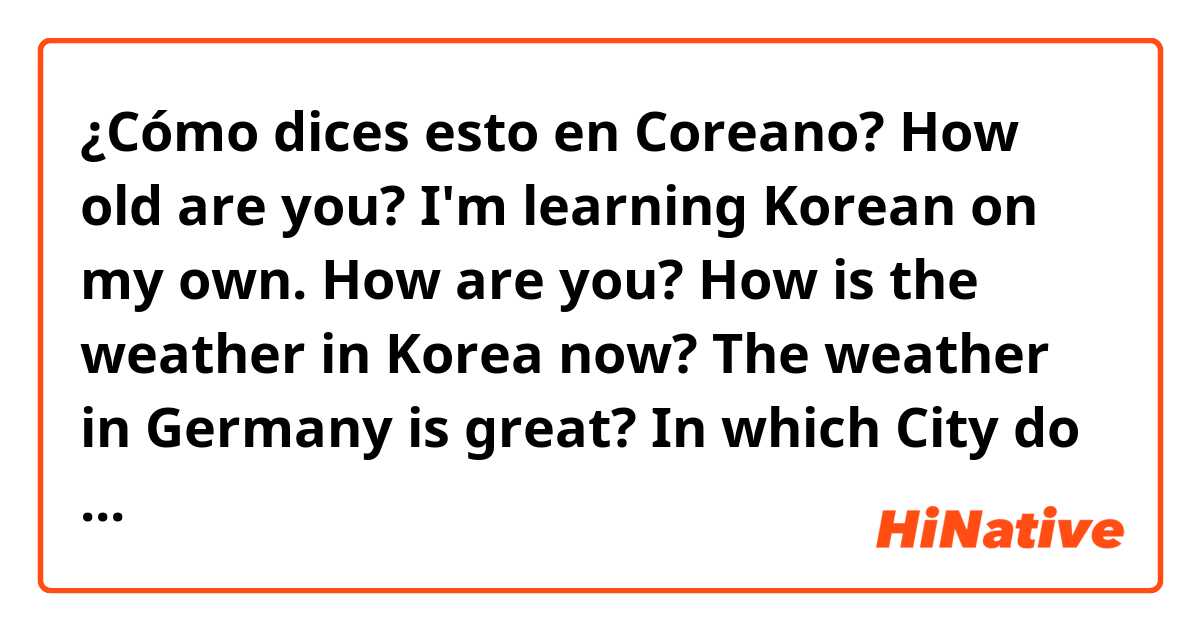 ¿Cómo dices esto en Coreano? How old are you?
I'm learning Korean on my own.
How are you? How is the weather in Korea now? The weather in Germany is great?  In which City do you live? Where are you from? Do you wanna be friends? (all polite pls)