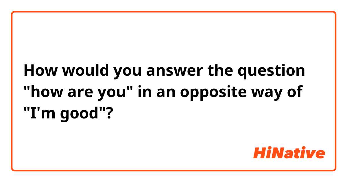 How would you answer the question "how are you" in an opposite way of "I'm good"? 
