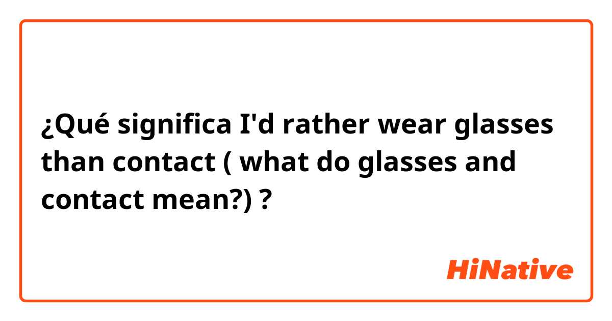¿Qué significa I'd rather wear glasses than contact ( what do glasses and contact mean?)?