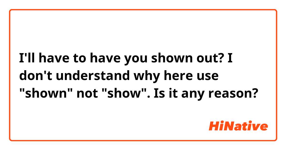 I'll have to have you shown out?
I don't understand why here use "shown" not "show".
Is it any reason?