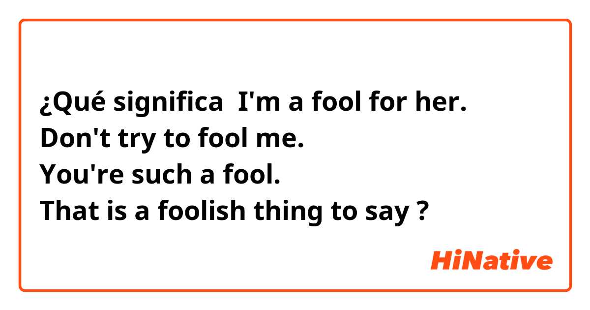 ¿Qué significa I'm a fool for her. 
Don't try to fool me.
You're such a fool.
That is a foolish thing to say?