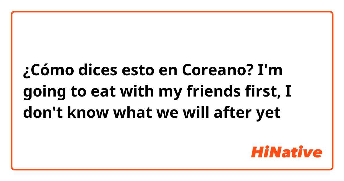 ¿Cómo dices esto en Coreano? I'm going to eat with my friends first, I don't know what we will after yet