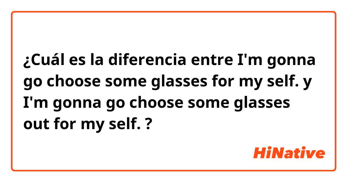 ¿Cuál es la diferencia entre I'm gonna go choose some glasses for my self. y I'm gonna go choose some glasses out for my self. ?