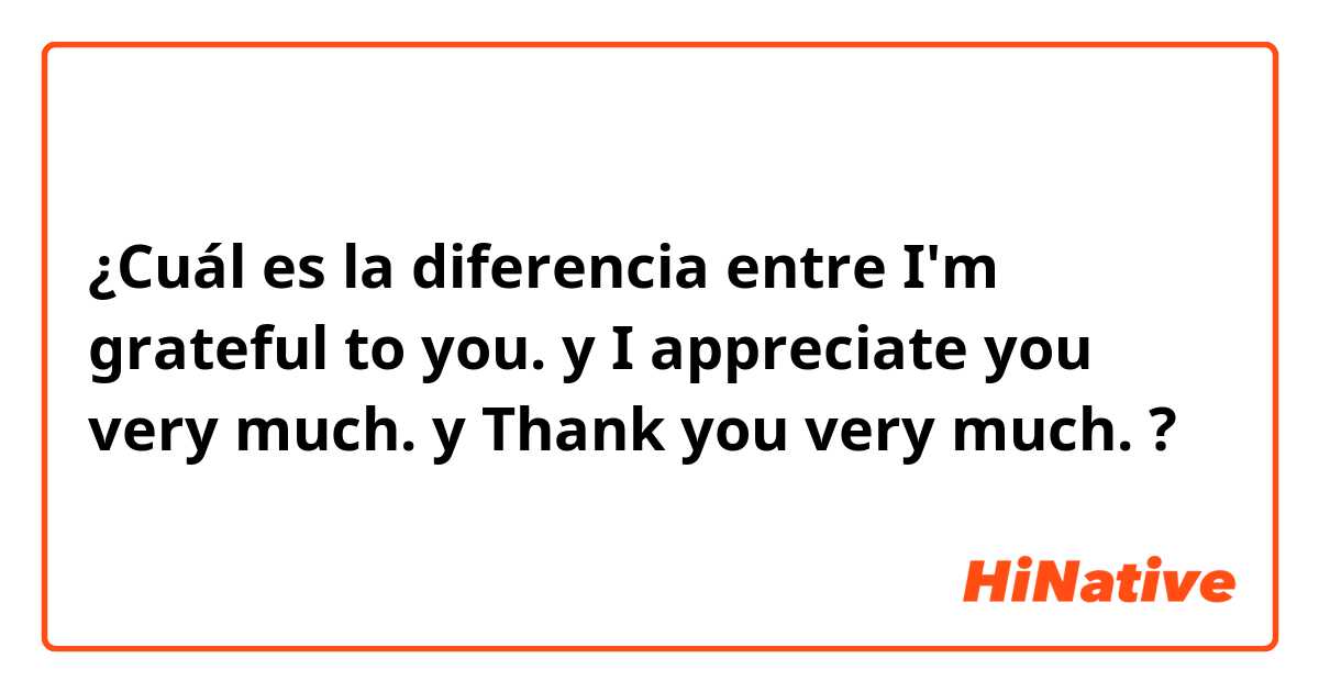 ¿Cuál es la diferencia entre I'm grateful to you. y I appreciate you very much. y Thank you very much. ?