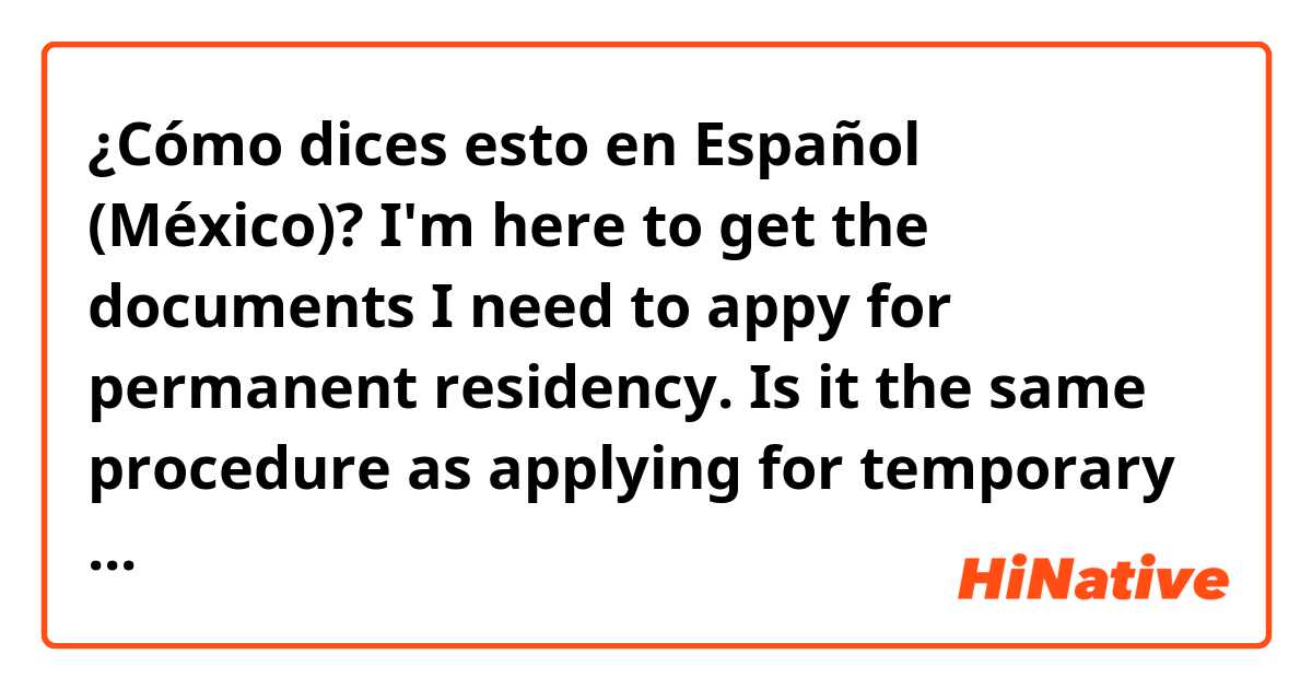 ¿Cómo dices esto en Español (México)? I'm here to get the documents I need to appy for permanent residency. Is it the same procedure as applying for temporary residency? How much will it cost? Can I apply before my temp residency expires or can I begin the process this week?