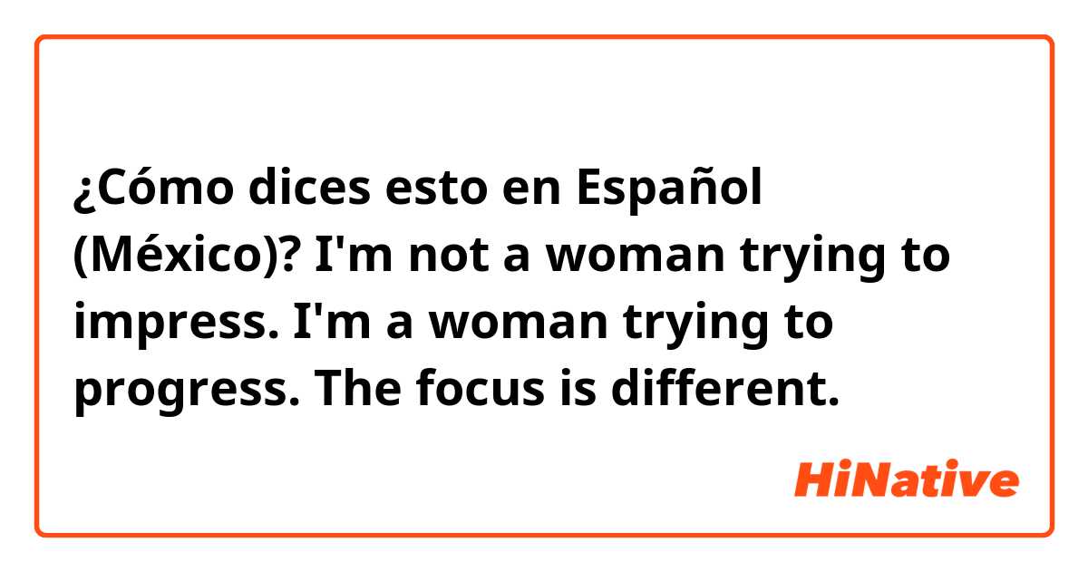 ¿Cómo dices esto en Español (México)? I'm not a woman trying to impress. I'm a woman trying to progress. The focus is different.