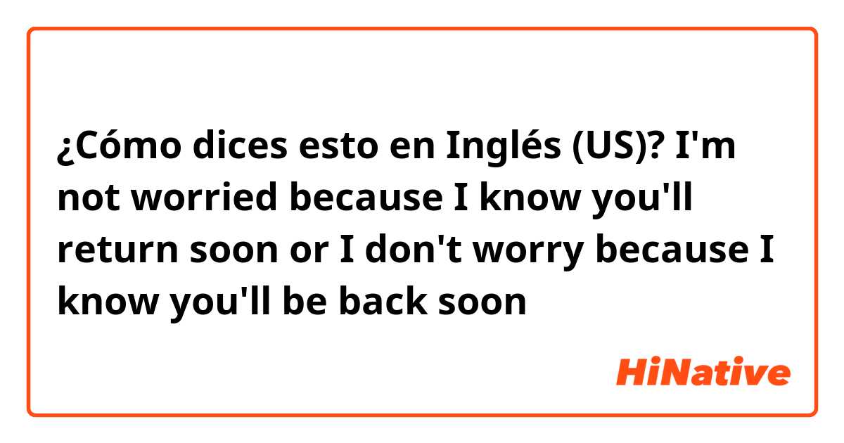¿Cómo dices esto en Inglés (US)? I'm not worried because I know you'll return soon or I don't worry because I know you'll be back soon 