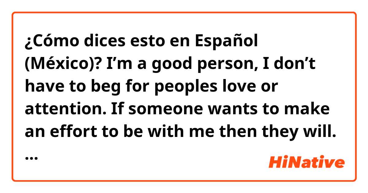 ¿Cómo dices esto en Español (México)? I’m a good person, I don’t have to beg for peoples love or attention. If someone wants to make an effort to be with me then they will. I don’t need to beg for that. There are plenty people who will love me for me. You just need to be honest with me.