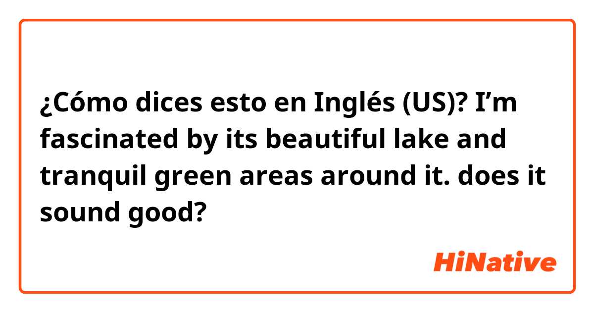 ¿Cómo dices esto en Inglés (US)? I’m fascinated by its beautiful lake and tranquil green areas around it. does it sound good?
