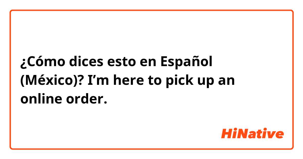 ¿Cómo dices esto en Español (México)? I’m here to pick up an online order.